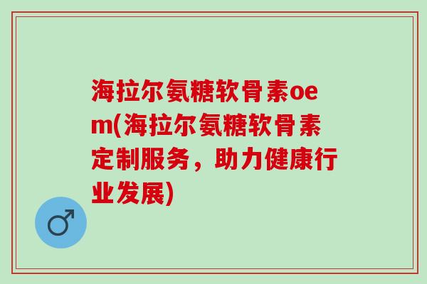 海拉尔氨糖软骨素oem(海拉尔氨糖软骨素定制服务，助力健康行业发展)