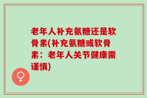 老年人补充氨糖还是软骨素(补充氨糖或软骨素：老年人关节健康需谨慎)