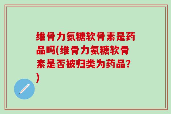 维骨力氨糖软骨素是药品吗(维骨力氨糖软骨素是否被归类为药品？)