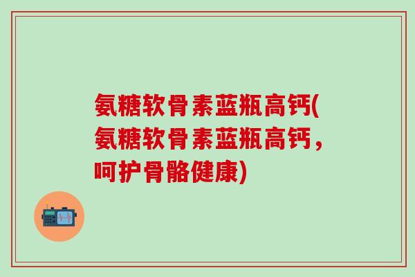 氨糖软骨素蓝瓶高钙(氨糖软骨素蓝瓶高钙，呵护骨骼健康)