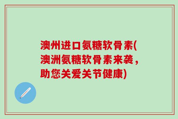 澳州进口氨糖软骨素(澳洲氨糖软骨素来袭,助您关爱关节健康) 澳州进口氨糖软骨素(澳洲氨糖软骨素来袭,助您关爱关节健康)