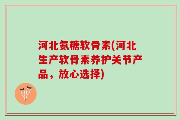 河北氨糖软骨素(河北生产软骨素养护关节产品，放心选择)