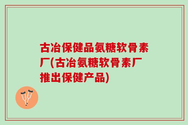 古冶保健品氨糖软骨素厂(古冶氨糖软骨素厂推出保健产品)
