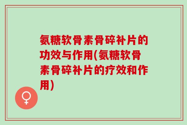氨糖软骨素骨碎补片的功效与作用(氨糖软骨素骨碎补片的疗效和作用)