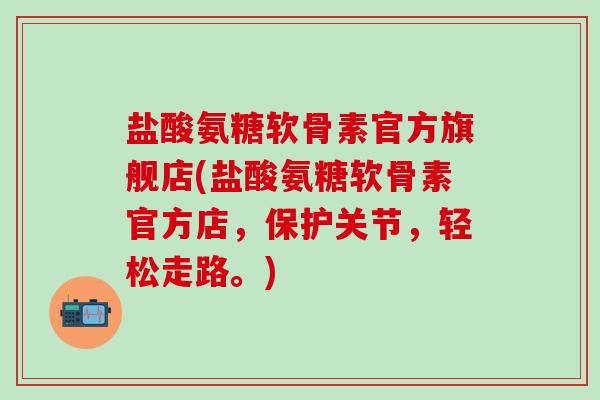 盐酸氨糖软骨素官方旗舰店(盐酸氨糖软骨素官方店，保护关节，轻松走路。)