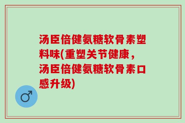 汤臣倍健氨糖软骨素塑料味(重塑关节健康，汤臣倍健氨糖软骨素口感升级)
