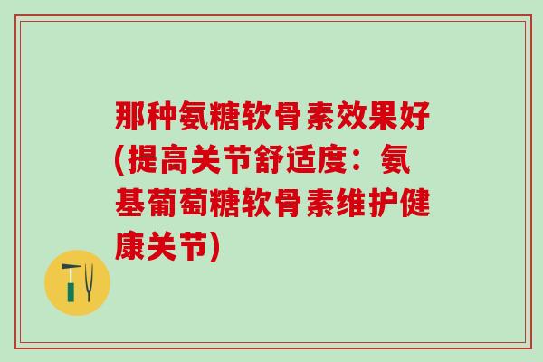 那种氨糖软骨素效果好(提高关节舒适度:氨基葡萄糖软骨素维护健康关节) 那种氨糖软骨素效果好(提高关节舒适度:氨基葡萄糖软骨素维护健康关节)