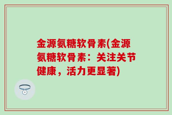 金源氨糖软骨素(金源氨糖软骨素：关注关节健康，活力更显著)