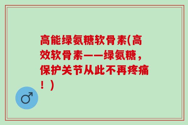 高能绿氨糖软骨素(高效软骨素——绿氨糖，保护关节从此不再疼痛！)