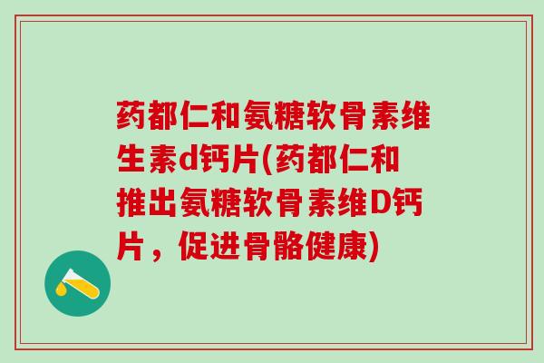 药都仁和氨糖软骨素维生素d钙片(药都仁和推出氨糖软骨素维D钙片，促进骨骼健康)