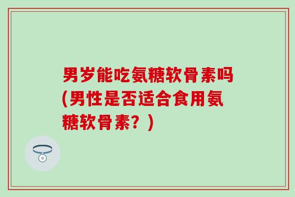 男岁能吃氨糖软骨素吗(男性是否适合食用氨糖软骨素？)