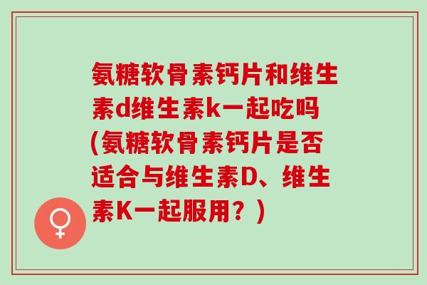 氨糖软骨素钙片和维生素d维生素k一起吃吗(氨糖软骨素钙片是否适合与维生素D、维生素K一起服用？)
