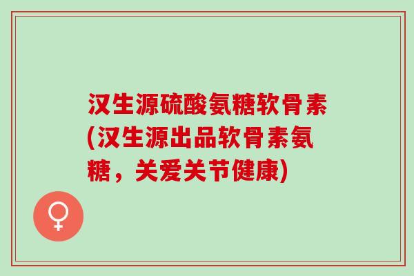 汉生源硫酸氨糖软骨素(汉生源出品软骨素氨糖，关爱关节健康)