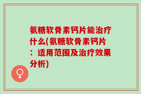 氨糖软骨素钙片能治疗什么(氨糖软骨素钙片：适用范围及治疗效果分析)