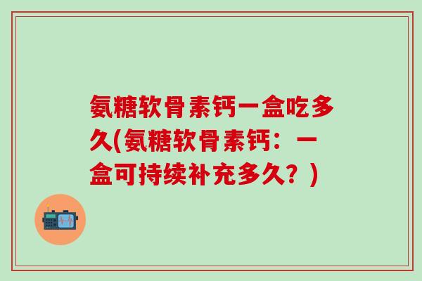 氨糖软骨素钙一盒吃多久(氨糖软骨素钙：一盒可持续补充多久？)