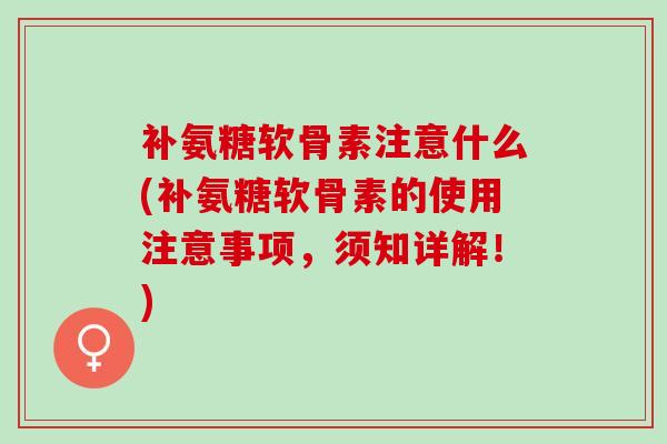 补氨糖软骨素注意什么(补氨糖软骨素的使用注意事项，须知详解！)