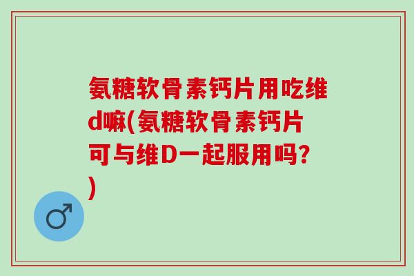 氨糖软骨素钙片用吃维d嘛(氨糖软骨素钙片可与维D一起服用吗？)