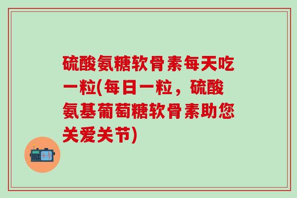 硫酸氨糖软骨素每天吃一粒(每日一粒，硫酸氨基葡萄糖软骨素助您关爱关节)