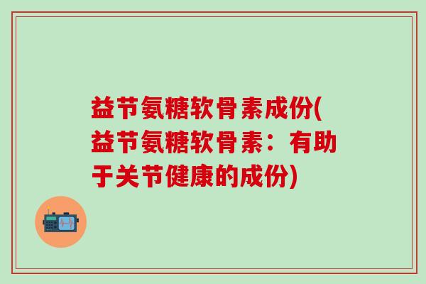益节氨糖软骨素成份(益节氨糖软骨素：有助于关节健康的成份)