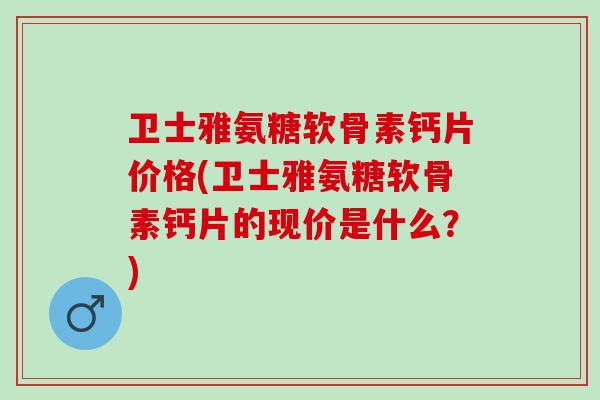 卫士雅氨糖软骨素钙片价格(卫士雅氨糖软骨素钙片的现价是什么?) 卫士雅氨糖软骨素钙片价格(卫士雅氨糖软骨素钙片的现价是什么?)