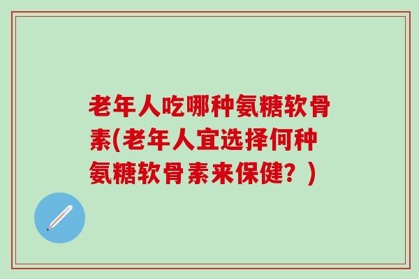 老年人吃哪种氨糖软骨素(老年人宜选择何种氨糖软骨素来保健？)