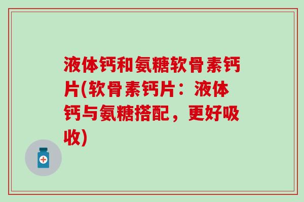 液体钙和氨糖软骨素钙片(软骨素钙片：液体钙与氨糖搭配，更好吸收)