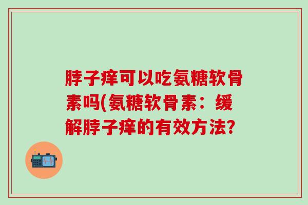 脖子痒可以吃氨糖软骨素吗(氨糖软骨素：缓解脖子痒的有效方法？