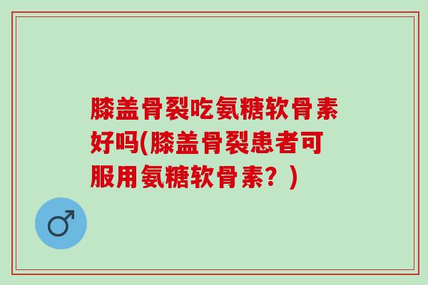 膝盖骨裂吃氨糖软骨素好吗(膝盖骨裂患者可服用氨糖软骨素？)