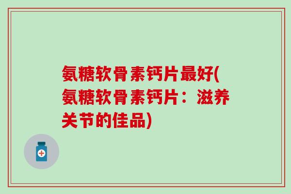 氨糖软骨素钙片最好(氨糖软骨素钙片：滋养关节的佳品)