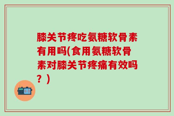 膝关节疼吃氨糖软骨素有用吗(食用氨糖软骨素对膝关节有效吗？)
