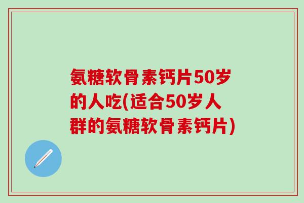 氨糖软骨素钙片50岁的人吃(适合50岁人群的氨糖软骨素钙片)