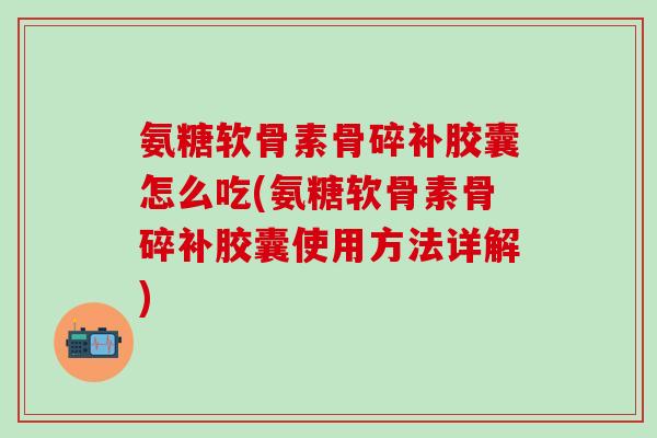 氨糖软骨素骨碎补胶囊怎么吃(氨糖软骨素骨碎补胶囊使用方法详解)