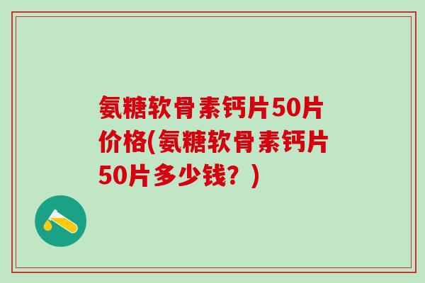 氨糖软骨素钙片50片价格(氨糖软骨素钙片50片多少钱？)