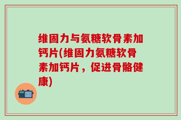 维固力与氨糖软骨素加钙片(维固力氨糖软骨素加钙片，促进骨骼健康)