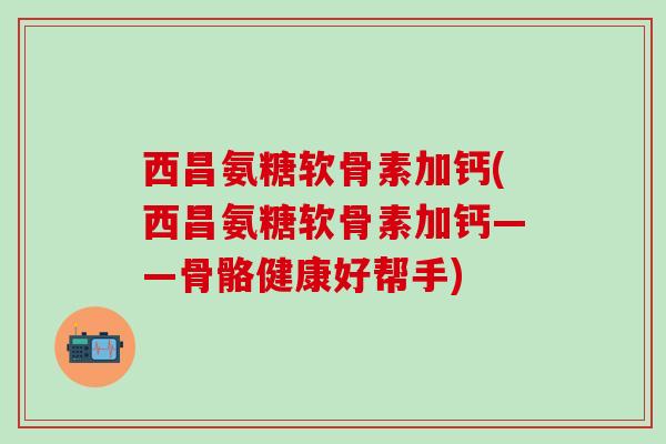 西昌氨糖软骨素加钙(西昌氨糖软骨素加钙——骨骼健康好帮手)