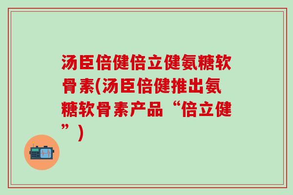 汤臣倍健倍立健氨糖软骨素(汤臣倍健推出氨糖软骨素产品“倍立健”)
