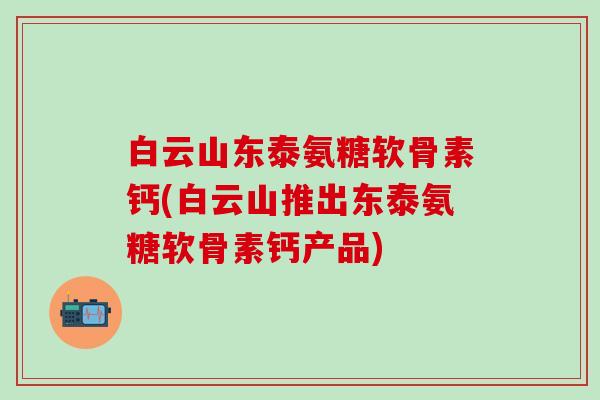 白云山东泰氨糖软骨素钙(白云山推出东泰氨糖软骨素钙产品)