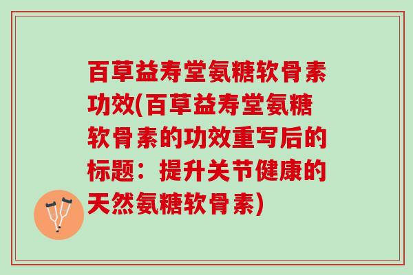 百草益寿堂氨糖软骨素功效(百草益寿堂氨糖软骨素的功效重写后的标题：提升关节健康的天然氨糖软骨素)