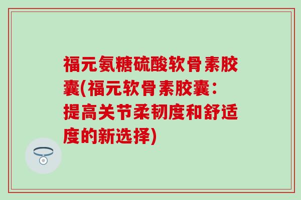 福元氨糖硫酸软骨素胶囊(福元软骨素胶囊：提高关节柔韧度和舒适度的新选择)