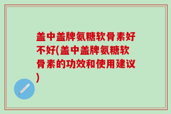 盖中盖牌氨糖软骨素好不好(盖中盖牌氨糖软骨素的功效和使用建议)