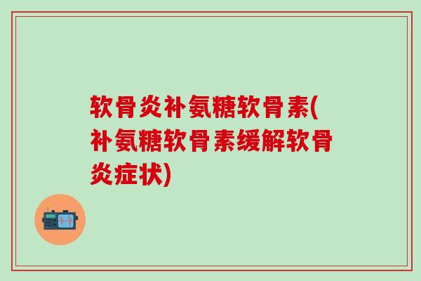 软骨炎补氨糖软骨素(补氨糖软骨素缓解软骨炎症状)