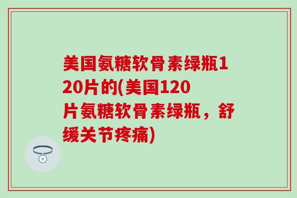 美国氨糖软骨素绿瓶120片的(美国120片氨糖软骨素绿瓶，舒缓关节疼痛)