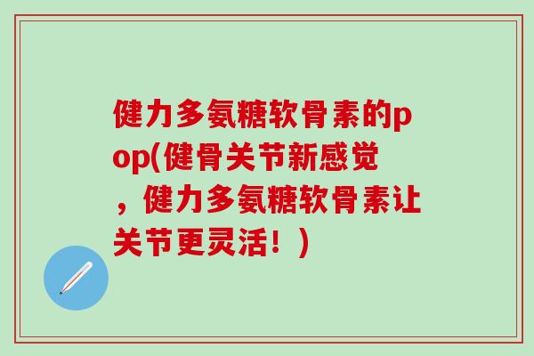 健力多氨糖软骨素的pop(健骨关节新感觉，健力多氨糖软骨素让关节更灵活！)