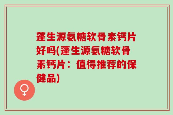 蓬生源氨糖软骨素钙片好吗(蓬生源氨糖软骨素钙片：值得推荐的保健品)