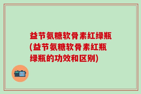 益节氨糖软骨素红绿瓶(益节氨糖软骨素红瓶绿瓶的功效和区别) 益节氨糖软骨素红绿瓶(益节氨糖软骨素红瓶绿瓶的功效和区别)