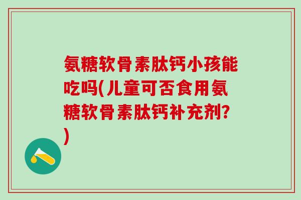 氨糖软骨素肽钙小孩能吃吗(儿童可否食用氨糖软骨素肽钙补充剂？)