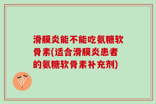 滑膜炎能不能吃氨糖软骨素(适合滑膜炎患者的氨糖软骨素补充剂)