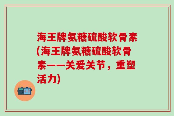 海王牌氨糖硫酸软骨素(海王牌氨糖硫酸软骨素——关爱关节,重塑活力) 海王牌氨糖硫酸软骨素(海王牌氨糖硫酸软骨素——关爱关节,重塑活力)