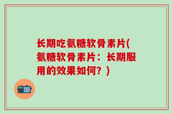 长期吃氨糖软骨素片(氨糖软骨素片：长期服用的效果如何？)