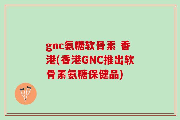 gnc氨糖软骨素 香港(香港GNC推出软骨素氨糖保健品)